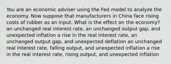 You are an economic adviser using the Fed model to analyze the economy. Now suppose that manufacturers in China face rising costs of rubber as an input. What is the effect on the economy? an unchanged real interest rate, an unchanged output gap, and unexpected inflation a rise in the real interest rate, an unchanged output gap, and unexpected deflation an unchanged real interest rate, falling output, and unexpected inflation a rise in the real interest rate, rising output, and unexpected inflation