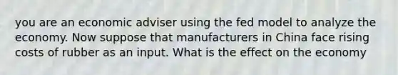 you are an economic adviser using the fed model to analyze the economy. Now suppose that manufacturers in China face rising costs of rubber as an input. What is the effect on the economy