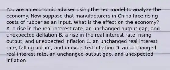 You are an economic adviser using the Fed model to analyze the economy. Now suppose that manufacturers in China face rising costs of rubber as an input. What is the effect on the economy? A. a rise in the real interest rate, an unchanged output gap, and unexpected deflation B. a rise in the real interest rate, rising output, and unexpected inflation C. an unchanged real interest rate, falling output, and unexpected inflation D. an unchanged real interest rate, an unchanged output gap, and unexpected inflation