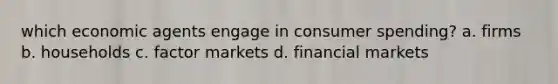 which economic agents engage in consumer spending? a. firms b. households c. factor markets d. financial markets