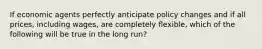 If economic agents perfectly anticipate policy changes and if all prices, including wages, are completely flexible, which of the following will be true in the long run?