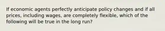 If economic agents perfectly anticipate policy changes and if all prices, including wages, are completely flexible, which of the following will be true in the long run?