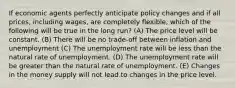 If economic agents perfectly anticipate policy changes and if all prices, including wages, are completely flexible, which of the following will be true in the long run? (A) The price level will be constant. (B) There will be no trade-off between inflation and unemployment (C) The unemployment rate will be less than the natural rate of unemployment. (D) The unemployment rate will be greater than the natural rate of unemployment. (E) Changes in the money supply will not lead to changes in the price level.