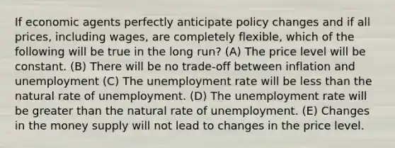 If economic agents perfectly anticipate policy changes and if all prices, including wages, are completely flexible, which of the following will be true in the long run? (A) The price level will be constant. (B) There will be no trade-off between inflation and unemployment (C) The <a href='https://www.questionai.com/knowledge/kh7PJ5HsOk-unemployment-rate' class='anchor-knowledge'>unemployment rate</a> will be <a href='https://www.questionai.com/knowledge/k7BtlYpAMX-less-than' class='anchor-knowledge'>less than</a> the natural rate of unemployment. (D) The unemployment rate will be greater than the natural rate of unemployment. (E) Changes in the money supply will not lead to changes in the price level.