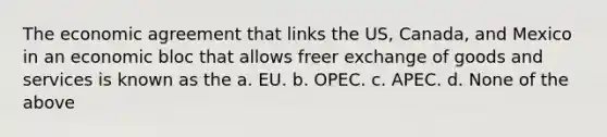 The economic agreement that links the US, Canada, and Mexico in an economic bloc that allows freer exchange of goods and services is known as the a. EU. b. OPEC. c. APEC. d. None of the above