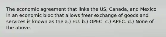 The economic agreement that links the US, Canada, and Mexico in an economic bloc that allows freer exchange of goods and services is known as the a.) EU. b.) OPEC. c.) APEC. d.) None of the above.