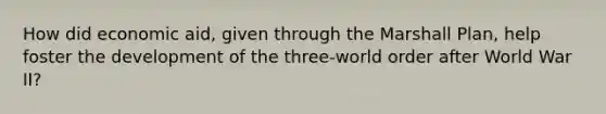 How did economic aid, given through the Marshall Plan, help foster the development of the three-world order after World War II?