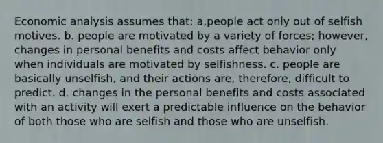 <a href='https://www.questionai.com/knowledge/k7Cal6sfmD-economic-analysis' class='anchor-knowledge'>economic analysis</a> assumes that: a.people act only out of selfish motives. b. people are motivated by a variety of forces; however, changes in personal benefits and costs affect behavior only when individuals are motivated by selfishness. c. people are basically unselfish, and their actions are, therefore, difficult to predict. d. changes in the personal benefits and costs associated with an activity will exert a predictable influence on the behavior of both those who are selfish and those who are unselfish.