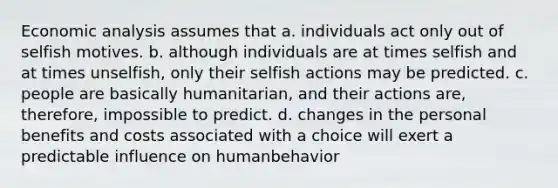 Economic analysis assumes that a. individuals act only out of selfish motives. b. although individuals are at times selfish and at times unselfish, only their selfish actions may be predicted. c. people are basically humanitarian, and their actions are, therefore, impossible to predict. d. changes in the personal benefits and costs associated with a choice will exert a predictable influence on humanbehavior