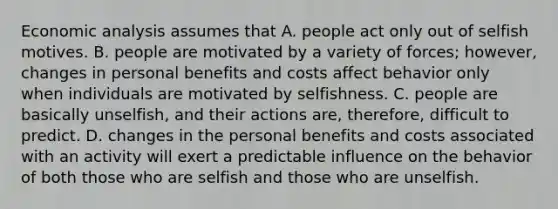 <a href='https://www.questionai.com/knowledge/k7Cal6sfmD-economic-analysis' class='anchor-knowledge'>economic analysis</a> assumes that A. people act only out of selfish motives. B. people are motivated by a variety of forces; however, changes in personal benefits and costs affect behavior only when individuals are motivated by selfishness. C. people are basically unselfish, and their actions are, therefore, difficult to predict. D. changes in the personal benefits and costs associated with an activity will exert a predictable influence on the behavior of both those who are selfish and those who are unselfish.