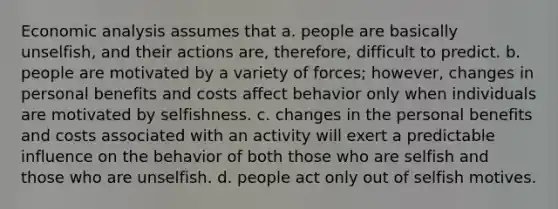 Economic analysis assumes that a. people are basically unselfish, and their actions are, therefore, difficult to predict. b. people are motivated by a variety of forces; however, changes in personal benefits and costs affect behavior only when individuals are motivated by selfishness. c. changes in the personal benefits and costs associated with an activity will exert a predictable influence on the behavior of both those who are selfish and those who are unselfish. d. people act only out of selfish motives.