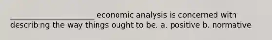 ______________________ economic analysis is concerned with describing the way things ought to be. a. positive b. normative