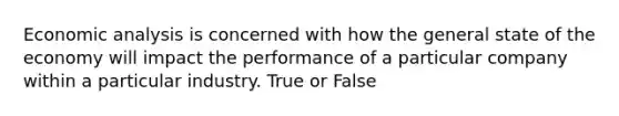 Economic analysis is concerned with how the general state of the economy will impact the performance of a particular company within a particular industry. True or False