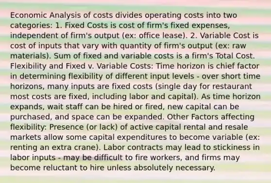 <a href='https://www.questionai.com/knowledge/k7Cal6sfmD-economic-analysis' class='anchor-knowledge'>economic analysis</a> of costs divides operating costs into two categories: 1. Fixed Costs is cost of firm's fixed expenses, independent of firm's output (ex: office lease). 2. Variable Cost is cost of inputs that vary with quantity of firm's output (ex: raw materials). Sum of fixed and variable costs is a firm's Total Cost. Flexibility and Fixed v. Variable Costs: Time horizon is chief factor in determining flexibility of different input levels - over short time horizons, many inputs are fixed costs (single day for restaurant most costs are fixed, including labor and capital). As time horizon expands, wait staff can be hired or fired, new capital can be purchased, and space can be expanded. Other Factors affecting flexibility: Presence (or lack) of active capital rental and resale markets allow some capital expenditures to become variable (ex: renting an extra crane). Labor contracts may lead to stickiness in labor inputs - may be difficult to fire workers, and firms may become reluctant to hire unless absolutely necessary.