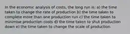 In the economic analysis of costs, the long run is: a) the time taken to change the rate of production b) the time taken to complete more than one production run c) the time taken to minimise production costs d) the time taken to shut production down e) the time taken to change the scale of production