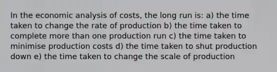 In the economic analysis of costs, the long run is: a) the time taken to change the rate of production b) the time taken to complete more than one production run c) the time taken to minimise production costs d) the time taken to shut production down e) the time taken to change the scale of production