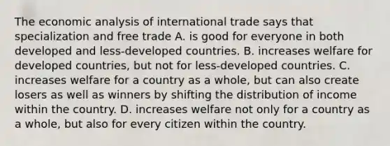 The economic analysis of international trade says that specialization and free trade A. is good for everyone in both developed and​ less-developed countries. B. increases welfare for developed​ countries, but not for​ less-developed countries. C. increases welfare for a country as a​ whole, but can also create losers as well as winners by shifting the distribution of income within the country. D. increases welfare not only for a country as a​ whole, but also for every citizen within the country.