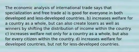 The economic analysis of international trade says that specialization and free trade a) is good for everyone in both developed and less-developed countries. b) increases welfare for a country as a whole, but can also create losers as well as winners by shifting the distribution of income within the country. c) increases welfare not only for a country as a whole, but also for every citizen within the country. d) increases welfare for developed countries, but not for less-developed countries.