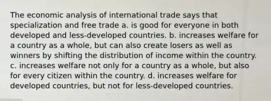 The economic analysis of international trade says that specialization and free trade a. is good for everyone in both developed and​ less-developed countries. b. increases welfare for a country as a​ whole, but can also create losers as well as winners by shifting the distribution of income within the country. c. increases welfare not only for a country as a​ whole, but also for every citizen within the country. d. increases welfare for developed​ countries, but not for​ less-developed countries.