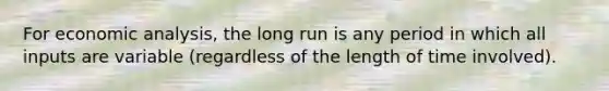 For economic​ analysis, the long run is any period in which all inputs are variable​ (regardless of the length of time​ involved).