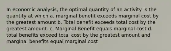 In <a href='https://www.questionai.com/knowledge/k7Cal6sfmD-economic-analysis' class='anchor-knowledge'>economic analysis</a>, the optimal quantity of an activity is the quantity at which a. marginal benefit exceeds marginal cost by the greatest amount b. Total benefit exceeds total cost by the greatest amount. c. Marginal Benefit equals marginal cost d. total benefits exceed total cost by the greatest amount and marginal benefits equal marginal cost