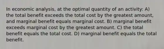 In economic analysis, at the optimal quantity of an activity: A) the total benefit exceeds the total cost by the greatest amount, and marginal benefit equals marginal cost. B) marginal benefit exceeds marginal cost by the greatest amount. C) the total benefit equals the total cost. D) marginal benefit equals the total benefit.