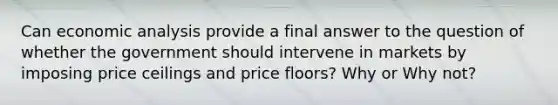 Can economic analysis provide a final answer to the question of whether the government should intervene in markets by imposing price ceilings and price floors? Why or Why not?