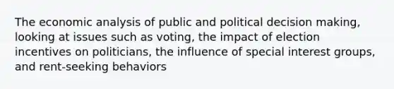 The economic analysis of public and political decision making, looking at issues such as voting, the impact of election incentives on politicians, the influence of special interest groups, and rent-seeking behaviors