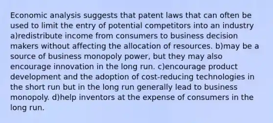 Economic analysis suggests that patent laws that can often be used to limit the entry of potential competitors into an industry a)redistribute income from consumers to business decision makers without affecting the allocation of resources. b)may be a source of business monopoly power, but they may also encourage innovation in the long run. c)encourage product development and the adoption of cost-reducing technologies in the short run but in the long run generally lead to business monopoly. d)help inventors at the expense of consumers in the long run.