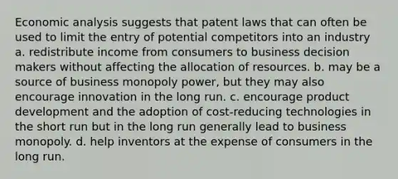 Economic analysis suggests that patent laws that can often be used to limit the entry of potential competitors into an industry a. redistribute income from consumers to business decision makers without affecting the allocation of resources. b. may be a source of business monopoly power, but they may also encourage innovation in the long run. c. encourage product development and the adoption of cost-reducing technologies in the short run but in the long run generally lead to business monopoly. d. help inventors at the expense of consumers in the long run.