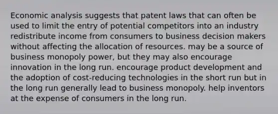 Economic analysis suggests that patent laws that can often be used to limit the entry of potential competitors into an industry redistribute income from consumers to business decision makers without affecting the allocation of resources. may be a source of business monopoly power, but they may also encourage innovation in the long run. encourage product development and the adoption of cost-reducing technologies in the short run but in the long run generally lead to business monopoly. help inventors at the expense of consumers in the long run.