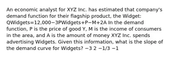 An economic analyst for XYZ Inc. has estimated that company's demand function for their flagship product, the Widget: QWidgets=12,000−3PWidgets+P−M+2A In the demand function, P is the price of good Y, M is the income of consumers in the area, and A is the amount of money XYZ Inc. spends advertising Widgets. Given this information, what is the slope of the demand curve for Widgets? −3 2 −1/3 −1