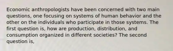 Economic anthropologists have been concerned with two main questions, one focusing on systems of human behavior and the other on the individuals who participate in those systems. The first question is, how are production, distribution, and consumption organized in different societies? The second question is,