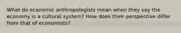 What do economic anthropologists mean when they say the economy is a cultural system? How does their perspective differ from that of economists?