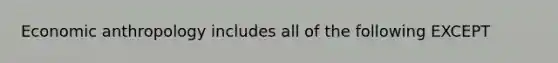 Economic anthropology includes all of the following EXCEPT