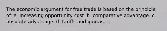 The economic argument for free trade is based on the principle of: a. increasing opportunity cost. b. comparative advantage. c. absolute advantage. d. tariffs and quotas.