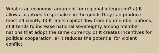 What is an economic argument for regional integration? a) It allows countries to specialize in the goods they can produce most efficiently. b) It limits capital flow from nonmember nations. c) It tends to increase national sovereignty among member nations that adopt the same currency. d) It creates incentives for political cooperation. e) It reduces the potential for violent conflict.