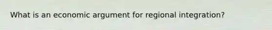 What is an economic argument for regional integration?