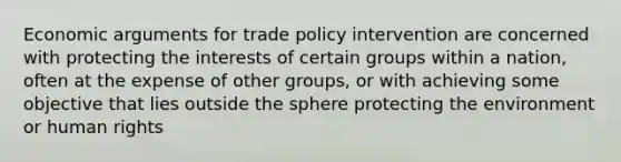 Economic arguments for trade policy intervention are concerned with protecting the interests of certain groups within a nation, often at the expense of other groups, or with achieving some objective that lies outside the sphere protecting the environment or human rights