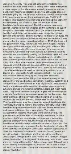 Economic Austerity- This was not generally considered neo-liberalism because there wasn't a selling-off of state enterprises or state property. But, there were austerity measures put into place. From reading Lancaster's book, you get a good sense of what was going on. The inflation was out of control. The number didn't even make sense. Some estimate it was 33000% of inflation. The government deficit was growing and the economy was completely out of whack. Was this because of the Sandinista's mismanagement? The US economic measures against Nicaragua like the embargo and the attempts to cut off foreign aid? Who was to blame?? But, the austerity measures that the Sandinista's put into place were things like cutting government spending. Ernesto Cardenal (minister of Culture). His ministry was basically cut off because it was decided that it was a luxury that the country could not afford. In 1987, Cardenal left the government. Also, attempts to hold down wages. Thought that if you held down wages, that would reign in inflation. The government began to offer more incentives to private sector investment. A number of people pointed out that the austerity measures were essentially hurting the Sandinista's political base more than anyone else... Kind of contradictory... In strictly political terms, people would say that austerity was not the best policy. But, this is what they had to do, given the economic circumstances. Inflation did become a little less severe, but a lot of people did have to tighten their belts. Some of the spending cuts affected the public services that Nicaragua had come to depend on... Like public health services. Actually, the infant mortality rate started rising again. Along with economic austerity, there were other things that we eating away at the popularity of the Sandinistas. Corruption. Together, austerity and corruption was a horrible mix. In a lot of places in Latin America, there is sometimes a tolerance for Latin American corruption. But, during times of economic hardship, people get much more upset. They don't have much to give. It gets old. The corruption under the Sandinista's were never as bad as the Samozas... But some examples of the corruption that became an issue was: textbooks in the public schools. These were in short supply. When people asked why there were not enough textbooks, the reply was, there is no money. Interestingly enough, some of the Sandinistian government officials published books. When their books were published, there were plenty. The public transportation systems. The buses were extremely old. The government said there was no money for new buses, but the government officials were always driving around in nice cars. Growing unemployment. Yet, the friends and relatives of top Sandinistan officials always seemed to be able to find a job. This just gnawed away at the support for the Sandinistan officials. All of these things are going on as the 1990 election approaches. In 1990, the Sandinista's decided to nominate Daniel Ortega. All sorts of austerity, discontent, and they decide to run Daniel Ortega again. Ortega did his best running as a politican. Hugged babies, held rallies. The slogan of his campaign was "Elect Daniel and everything will be better." But, everyone said, if Daniel has a way of making everything better, why can't he? It was a tough sell. But, the Sandinistas thought of themselves still as leading a popular revolution.