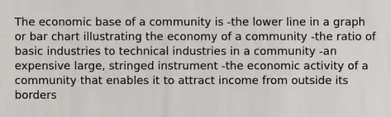 The economic base of a community is -the lower line in a graph or <a href='https://www.questionai.com/knowledge/kdDMLVsZUp-bar-chart' class='anchor-knowledge'>bar chart</a> illustrating the economy of a community -the ratio of basic industries to technical industries in a community -an expensive large, stringed instrument -the economic activity of a community that enables it to attract income from outside its borders