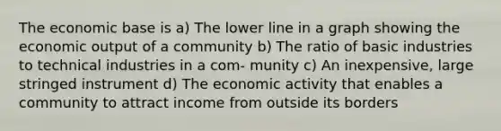 The economic base is a) The lower line in a graph showing the economic output of a community b) The ratio of basic industries to technical industries in a com- munity c) An inexpensive, large stringed instrument d) The economic activity that enables a community to attract income from outside its borders