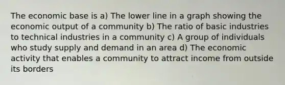 The economic base is a) The lower line in a graph showing the economic output of a community b) The ratio of basic industries to technical industries in a community c) A group of individuals who study supply and demand in an area d) The economic activity that enables a community to attract income from outside its borders