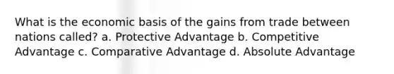 What is the economic basis of the gains from trade between nations called? a. Protective Advantage b. Competitive Advantage c. Comparative Advantage d. Absolute Advantage