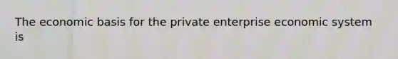 The economic basis for the private enterprise economic system is