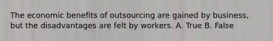 The economic benefits of outsourcing are gained by business, but the disadvantages are felt by workers. A. True B. False