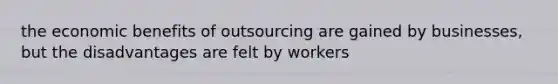 the economic benefits of outsourcing are gained by businesses, but the disadvantages are felt by workers