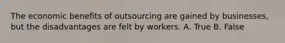 The economic benefits of outsourcing are gained by businesses, but the disadvantages are felt by workers. A. True B. False