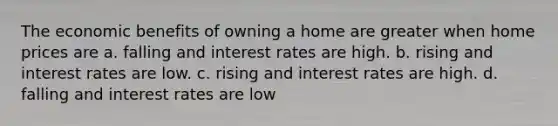 The economic benefits of owning a home are greater when home prices are a. falling and interest rates are high. b. rising and interest rates are low. c. rising and interest rates are high. d. falling and interest rates are low