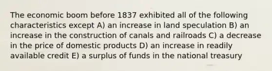 The economic boom before 1837 exhibited all of the following characteristics except A) an increase in land speculation B) an increase in the construction of canals and railroads C) a decrease in the price of domestic products D) an increase in readily available credit E) a surplus of funds in the national treasury